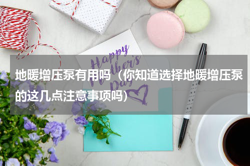 地暖增压泵有用吗（你知道选择地暖增压泵的这几点注意事项吗）