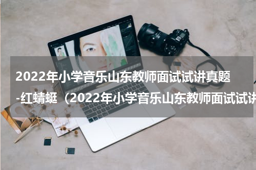 2022年小学音乐山东教师面试试讲真题-红蜻蜓（2022年小学音乐山东教师面试试讲真题-红蜻蜓）