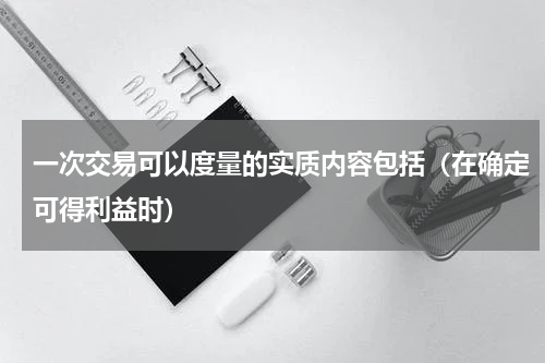 一次交易可以度量的实质内容包括（在确定可得利益时）
