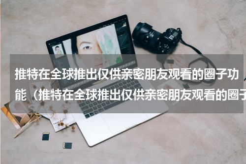 推特在全球推出仅供亲密朋友观看的圈子功能（推特在全球推出仅供亲密朋友观看的圈子功能）