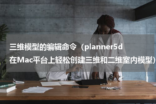 三维模型的编辑命令（planner5d在Mac平台上轻松创建三维和二维室内模型）
