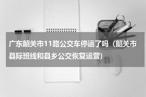 广东韶关市11路公交车停运了吗（韶关市县际班线和县乡公交恢复运营）