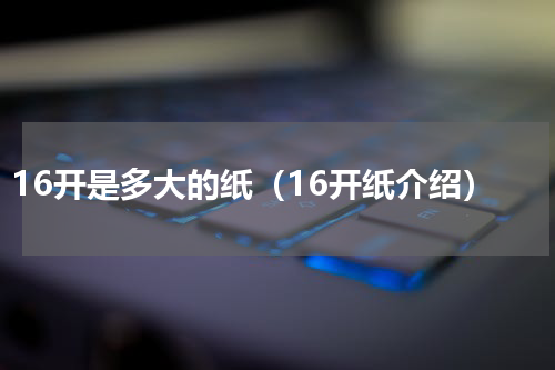 16开是多大的纸（16开纸介绍）