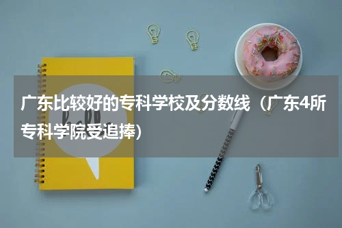 广东比较好的专科学校及分数线（广东4所专科学院受追捧）