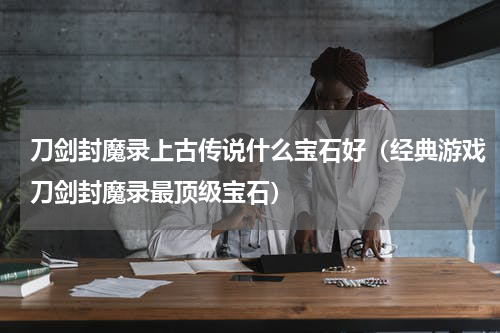 刀剑封魔录上古传说什么宝石好（经典游戏刀剑封魔录最顶级宝石）