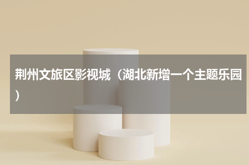 荆州文旅区影视城（湖北新增一个主题乐园）