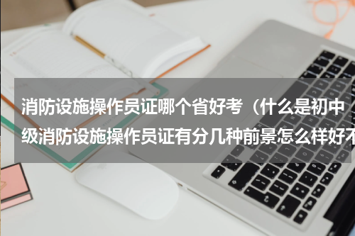 消防设施操作员证哪个省好考（什么是初中级消防设施操作员证有分几种前景怎么样好不好考呢）