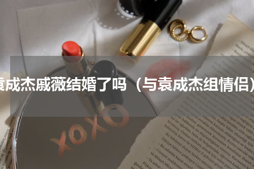 袁成杰戚薇结婚了吗（与袁成杰组情侣）