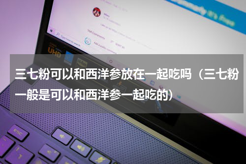 三七粉可以和西洋参放在一起吃吗（三七粉一般是可以和西洋参一起吃的）
