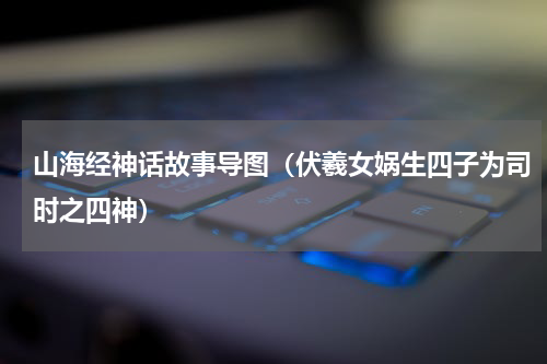 山海经神话故事导图（伏羲女娲生四子为司时之四神）