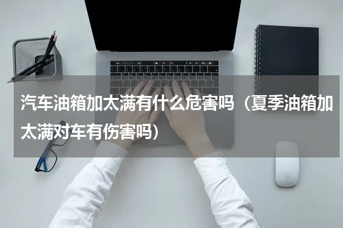 汽车油箱加太满有什么危害吗（夏季油箱加太满对车有伤害吗）