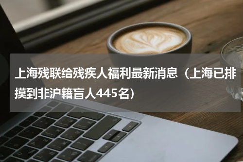上海残联给残疾人福利最新消息（上海已排摸到非沪籍盲人445名）