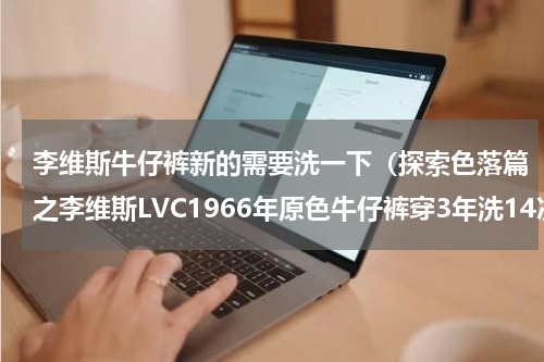 李维斯牛仔裤新的需要洗一下（探索色落篇之李维斯LVC1966年原色牛仔裤穿3年洗14次泡2次）