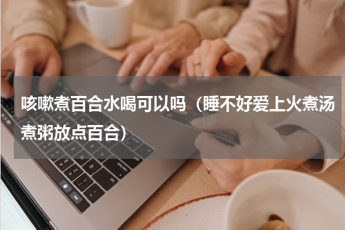咳嗽煮百合水喝可以吗（睡不好爱上火煮汤煮粥放点百合）