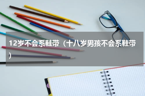 12岁不会系鞋带（十八岁男孩不会系鞋带）