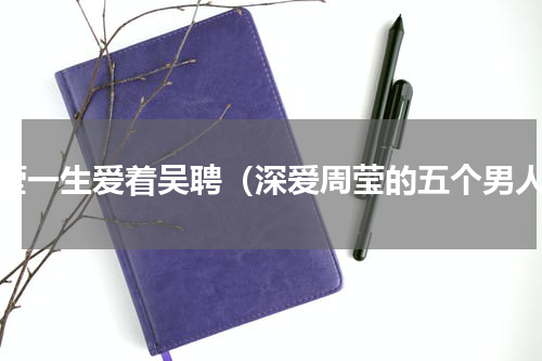 周莹一生爱着吴聘（深爱周莹的五个男人）
