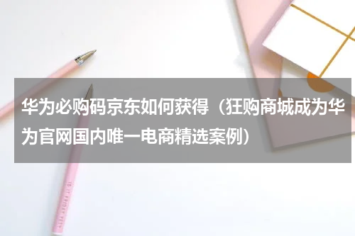 华为必购码京东如何获得（狂购商城成为华为官网国内唯一电商精选案例）