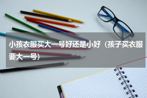 小孩衣服买大一号好还是小好（孩子买衣服要大一号）