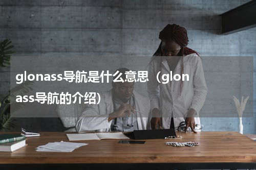 glonass导航是什么意思（glonass导航的介绍）