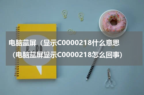 电脑蓝屏（显示C0000218什么意思（电脑蓝屏显示C0000218怎么回事）