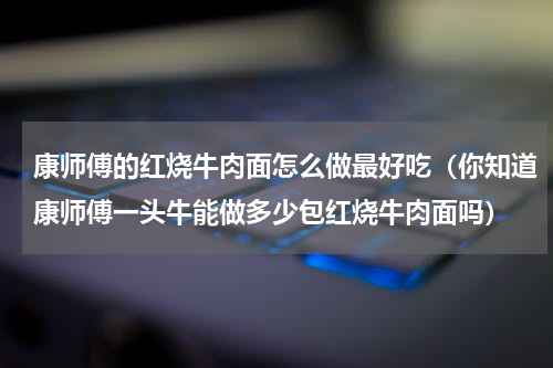 康师傅的红烧牛肉面怎么做最好吃（你知道康师傅一头牛能做多少包红烧牛肉面吗）