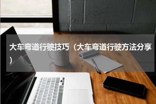 大车弯道行驶技巧（大车弯道行驶方法分享）