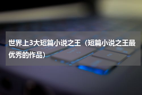 世界上3大短篇小说之王（短篇小说之王最优秀的作品）