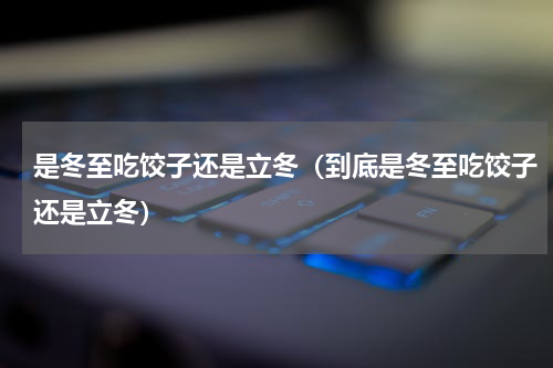 是冬至吃饺子还是立冬（到底是冬至吃饺子还是立冬）