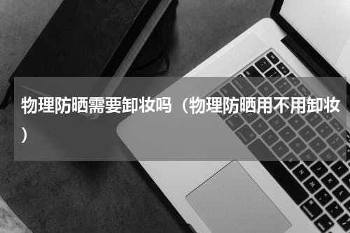 物理防晒需要卸妆吗（物理防晒用不用卸妆）