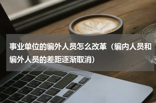 事业单位的编外人员怎么改革（编内人员和编外人员的差距逐渐取消）