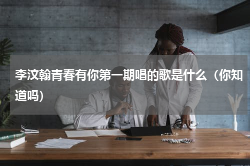 李汶翰青春有你第一期唱的歌是什么（你知道吗）