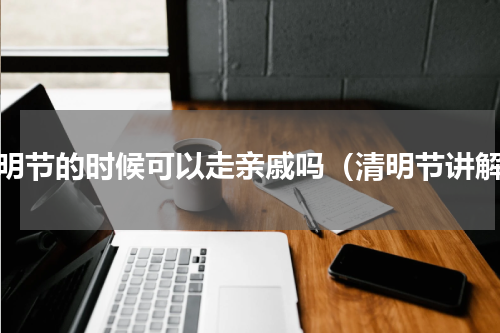 清明节的时候可以走亲戚吗（清明节讲解）