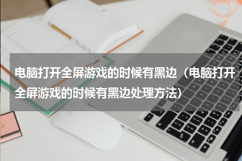 电脑打开全屏游戏的时候有黑边（电脑打开全屏游戏的时候有黑边处理方法）