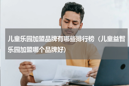 儿童乐园加盟品牌有哪些排行榜（儿童益智乐园加盟哪个品牌好）