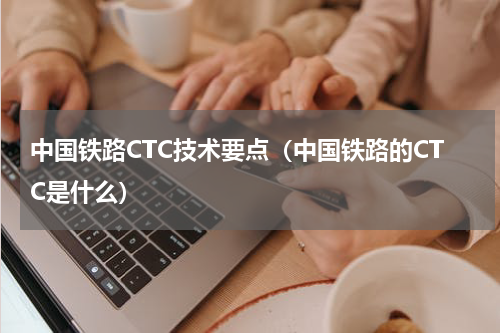 中国铁路CTC技术要点（中国铁路的CTC是什么）