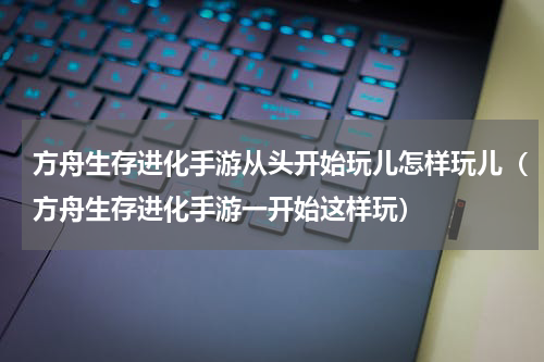 方舟生存进化手游从头开始玩儿怎样玩儿（方舟生存进化手游一开始这样玩）