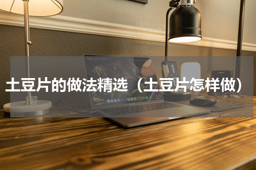 土豆片的做法精选（土豆片怎样做）