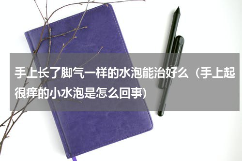 手上长了脚气一样的水泡能治好么（手上起很痒的小水泡是怎么回事）