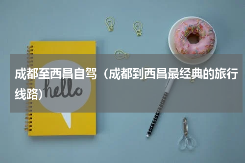 成都至西昌自驾（成都到西昌最经典的旅行线路）