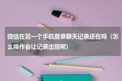 微信在另一个手机登录聊天记录还在吗（怎么操作会让记录出现呢）
