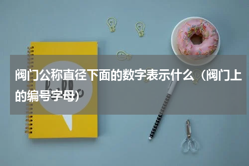 阀门公称直径下面的数字表示什么（阀门上的编号字母）