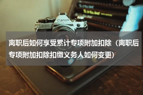 离职后如何享受累计专项附加扣除（离职后专项附加扣除扣缴义务人如何变更）