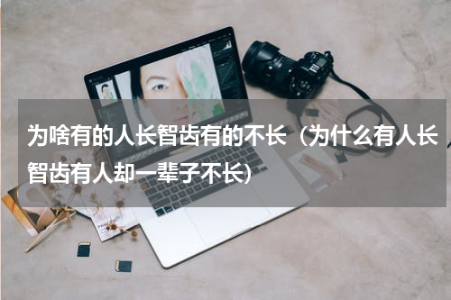 为啥有的人长智齿有的不长（为什么有人长智齿有人却一辈子不长）