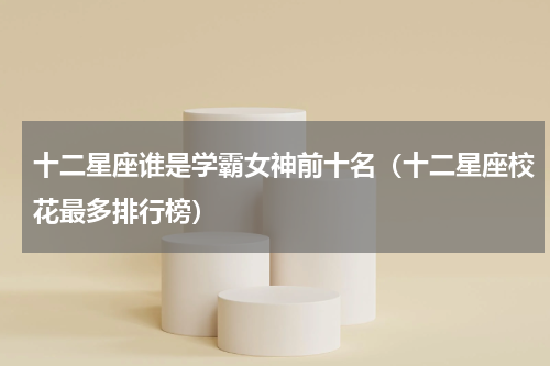 十二星座谁是学霸女神前十名（十二星座校花最多排行榜）