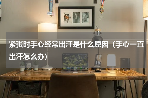 紧张时手心经常出汗是什么原因（手心一直出汗怎么办）