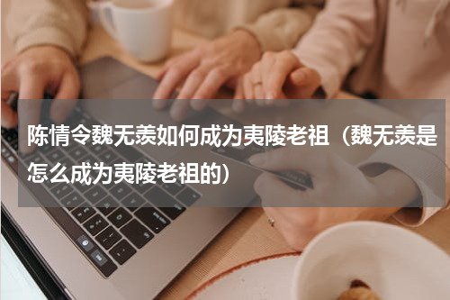 陈情令魏无羡如何成为夷陵老祖（魏无羡是怎么成为夷陵老祖的）