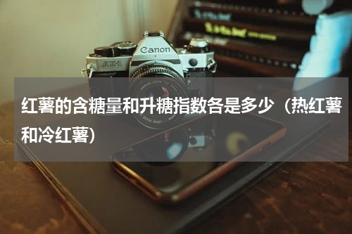 红薯的含糖量和升糖指数各是多少（热红薯和冷红薯）