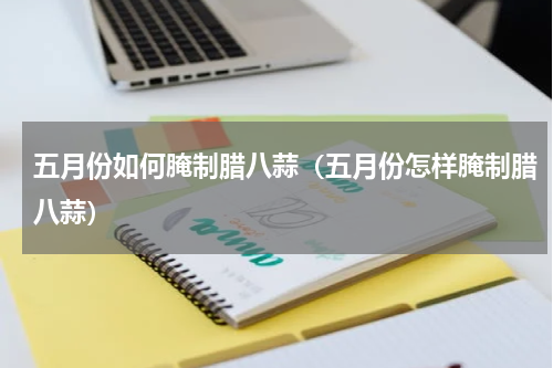 五月份如何腌制腊八蒜（五月份怎样腌制腊八蒜）