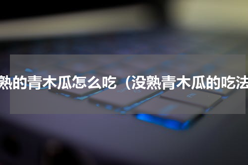 没熟的青木瓜怎么吃（没熟青木瓜的吃法）
