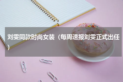 刘雯同款时尚女装（每周速报刘雯正式出任）